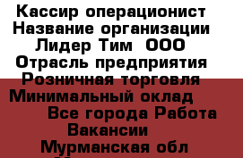 Кассир-операционист › Название организации ­ Лидер Тим, ООО › Отрасль предприятия ­ Розничная торговля › Минимальный оклад ­ 15 000 - Все города Работа » Вакансии   . Мурманская обл.,Мончегорск г.